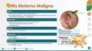 Otitis Eksterna Maligna
Definisi
•Otitis eksterna difusa yang bersifat agresif
•Jika tidak ditangani 🡪 osteomielitis luas pada liang telinga hingga dasar
otak pada os temporal 🡪 meninggal
Faktor Risiko
•Sering terjadi pada pasien immunokompromis
•Orang tua dengan diabetes mellitus
•Penderita HIV
Etiologi
•Pseudomonas aeruginosa
Gejala Klinis
•Nyeri hebat
•Dapat terjadi paresis NVII
Pemeriksaan
•Lesi berupa ulkus dan jaringan granulasi pada dasar liang telinga
•+/- destruksi tulang
Tatalaksana
• Debridement
• Ciprofloxacin 400 mg IV/8
jam; 750 mg PO/2 jam
30
 