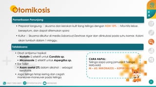 Otomikosis
Pemeriksaan Penunjang
• Preparat langsung 🡪 skuama dan kerokan kulit liang telinga dengan KOH 10% 🡪 hifa-hifa lebar,
berseptum, dan dapat ditemukan spora
• Kultur 🡪 Skuama dikultur di media Sabaroud Dextrose Agar dan diinkubasi pada suhu kamar. Koloni
akan tumbuh dalam 1 minggu.
32
4
A
Tatalaksana
• Obat antijamur topikal:
• Nystatin 🡪 efektif untuk Candida sp.
• Miconazole 🡪 efektif untuk Aspergillus sp.
• Ear Toilet
• Asam asetat 2% dalam alkohol 🡪 sebagai
keratolitik
• Jaga telinga tetap kering dan cegah
maneuver-maneuver pada telinga
CARA HAPAL:
Telinga siapa yang jamuran? Telinga
MAS-MAS
M – AS: MIKONAZOL – ASPERGILLUS
 
