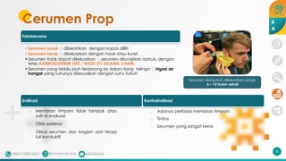 35
Tatalaksana
•Serumen lunak 🡪 dibersihkan dengan kapas dililit
•Serumen keras 🡪 dikeluarkan dengan hook atau kuret.
•Serumen tidak dapat dikeluarkan 🡪 serumen dilunakkan dahulu dengan
tetes KARBOGLISERIN 10% / H2O2 3% SELAMA 3 HARI.
•Serumen yang terlalu jauh terdorong ke dalam liang telinga 🡪 irigasi air
hangat yang suhunya disesuaikan dengan suhu tubuh
Serumen dianjurkan dikeluarkan setiap
6 – 12 bulan sekali
Cerumen Prop 4
A
Indikasi
- Membran timpani tidak tampak atau
sulit di evaluasi
- Otitis externa
- Oklusi serumen dan bagian dari terapi
tuli konduktif
Kontraindikasi
- Adanya perforasi membran timpani
- Tinitus
- Serumen yang sangat keras
 