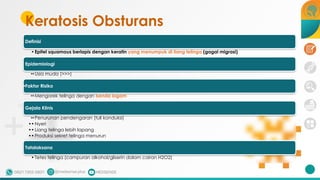 Keratosis Obsturans
37
Definisi
•Epitel squamous berlapis dengan keratin yang menumpuk di liang telinga (gagal migrasi)
Epidemiologi
••Usia muda (>>>)
•Faktor Risiko
••Mengorek telinga dengan benda logam
Gejala Klinis
••Penurunan pendengaran (tuli konduksi)
••Nyeri
••Liang telinga lebih lapang
••Produksi sekret telinga menurun
Tatalaksana
•Tetes telinga (campuran alkohol/gliserin dalam cairan H2O2)
 