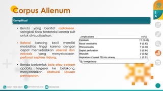 Corpus Alienum 3
A
Komplikasi
• Benda yang bersifat radiolusen
seringkali tidak terdeteksi karena sulit
untuk divisualisasikan.
• Baterai kancing kecil memiliki
morbiditas tinggi karena dengan
cepat menyebabkan ulserasi dan
nekrosis yang menyebabkan
perforasi septum hidung.
• Benda berbentuk bola atau cakram
apabila tergeser ke belakang,
menyebabkan obstruksi saluran
pernapasan.
 