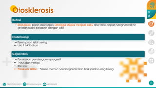 Otosklerosis
Definisi
• Spongiosis pada kaki stapes sehingga stapes menjadi kaku dan tidak dapat menghantarkan
getaran suara ke labirin dengan baik
Epidemiologi
•• Perempuan lebih sering
•• Usia 11-45 tahun
Gejala Klinis
•• Penurunan pendengaran progresif
•• Tinitus dan vertigo
•• Bilateral
•• Parakusis Willisi 🡪 Pasien merasa pendengaran lebih baik pada ruang bising
46
3
A
 