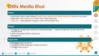 Otitis Media Efusi
Definisi
• Akumulasi cairan pada telinga tengah tanpa gejala atau tanda infeksi akut (efusi non-purulen)
• Istilah lain: otitis media serosa atau otitis media sekretoria
• Glue ear 🡪 OME persisten dengan cairan kental seperti lem
Etiologi
• Gangguan fungsi tuba eustachius berkepanjangan 🡪 hipertrofi adenoid, rhinosinusitis kronis,
tonsilitis kronis
• OMA yang tidak sembuh sempurna
• Barotrauma
Gejala Klinis
• Gangguan pendengaran
• Suara diri sendiri terdengar nyaring (autofoni)
• Telinga terasa penuh
49
3
A
 