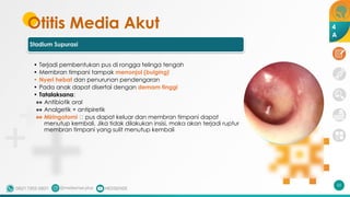 Otitis Media Akut
Stadium Supurasi
• Terjadi pembentukan pus di rongga telinga tengah
• Membran timpani tampak menonjol (bulging)
• Nyeri hebat dan penurunan pendengaran
• Pada anak dapat disertai dengan demam tinggi
• Tatalaksana:
•• Antibiotik oral
•• Analgetik + antipiretik
•• Miringotomi 🡪 pus dapat keluar dan membran timpani dapat
menutup kembali. Jika tidak dilakukan insisi, maka akan terjadi ruptur
membran timpani yang sulit menutup kembali
55
4
A
 
