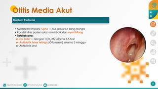 Otitis Media Akut
Stadium Perforasi
• Membran timpani ruptur 🡪 pus keluar ke liang telinga
• Kondisi klinis pasien akan membaik dan nyeri hilang
• Tatalaksana:
•• Ear toilet 🡪 dengan H2
O2
3% selama 3-5 hari
•• Antibiotik tetes telinga (Ofloksasin) selama 3 minggu
•• Antibiotik oral
56
4
A
 
