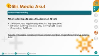Otitis Media Akut
Tatalaksana Farmakologi
58
4
A
Pilihan antibiotik pada pasien OMA (selama 7-10 hari)
• Amoxicillin 3x500 mg (dewasa) atau 3x10 mg/kgBB (anak)
• Eritromisin 4x500 mg (dewasa) atau 4x10 mg/kgBB (anak)
• Coamoxiclav 3x625 mg
Rujuk ke THT apabila terindikasi miringotomi dan membran timpani tidak menutup dalam 3
bulan
 