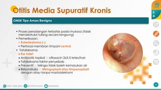 Otitis Media Supuratif Kronis
OMSK Tipe Aman/Benigna
• Proses peradangan terbatas pada mukosa (tidak
mendestruksi tulang secara langsung)
• Pemeriksaan:
• Kolesteatoma (-)
• Perforasi membran timpani sentral
• Tatalaksana:
• Ear toilet
• Antibiotik topikal 🡪 ofloxacin 2x3-5 tetes/hari
• Tatalaksana faktor penyebab
• Preventif 🡪 telinga tidak boleh kemasukan air
• Rekonstruksi 🡪 Miringoplasti atau timpanoplasti
dengan atau tanpa mastoidektomi
64
3
A
 