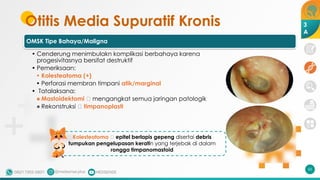 Otitis Media Supuratif Kronis
OMSK Tipe Bahaya/Maligna
• Cenderung menimbulakn komplikasi berbahaya karena
progesivitasnya bersifat destruktif
• Pemeriksaan:
• Kolesteatoma (+)
• Perforasi membran timpani atik/marginal
• Tatalaksana:
• Mastoidektomi 🡪 mengangkat semua jaringan patologik
• Rekonstruksi 🡪 timpanoplasti
65
Kolesteatoma 🡪 epitel berlapis gepeng disertai debris
tumpukan pengelupasan keratin yang terjebak di dalam
rongga timpanomastoid
3
A
 