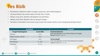 Tes Bisik
Kuantitatif Kualitatif
Fungsi Pendengaran Suara Bisik Tuli Seneorineural
Sulit mendengar huruf desis (frekuensi tinggi)
Seperti huruf s – sy – c
Normal 6 m
Dalam batas normal 5 m
Tuli ringan 4 m Tuli Konduktif
Sulit mendengar huruf lunak (frekuensi rendah)
Seperti huruf m – n – w
Tuli sedang 3 – 2m
Tuli berat ≤ 1 m
7
4
• Pemeriksaan dilakukan dalam ruangan yang sunyi, serta tidak bergema
• Jarak pemeriksa dan pasien sejauh 20 kaki atau 6 meter
• Telinga yang akan diperiksa dihadapkan ke pemeriksa
• Telinga yang tidak diperiksa ditutup dengan tangan
• Pemeriksa membisikkan kata-kata yang mudah dan pasien dimita untuk mengulangi dengan benar
 