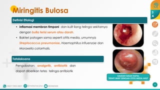 Miringitis Bulosa
70
GAUSAH SUSAH HAPAL
TERAPI MIRIP DENGAN OTITIS MEDIA AKUT
3
A
Definisi Etiologi
• inflamasi membran timpani dan kulit liang telinga sekitarnya
dengan bulla terisi serum atau darah.
• Bakteri patogen sama seperti otitis media, umumnya
Streptococcus pneumoniae, Haemophillus influenzae dan
Moraxella catarrhalis.
Tatalaksana
Pengobatan: analgetik, antibiotik dan
dapat diberikan tetes telinga antibiotik
 