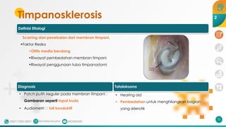 Timpanosklerosis
72
2
Definisi Etiologi
Scarring dan penebalan dari membran timpani.
•Faktor Resiko
•Otitis media berulang
•Riwayat pembedahan membran timpani
•Riwayat penggunaan tuba timpanostomi
• Patch putih ireguler pada membran timpani🡪
Gambaran seperti tapal kuda
• Audiometri 🡪 tuli konduktif
Diagnosis Tatalaksana
• Hearing aid
• Pembedahan untuk menghilangkan bagian
yang sklerotik
 