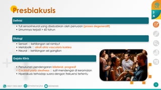 Presbiakusis
Definisi
• Tuli sensorineural yang disebabkan oleh penuaan (proses degeneratif)
• Umumnya terjadi > 60 tahun
Etiologi
• Sensori 🡪 kehilangan sel rambut
• Metabolik 🡪 atrofi atria vascularis koklea
• Neural 🡪 kehilangan sel ganglion
Gejala Klinis
• Penurunan pendengaran bilateral, progresif
• Cocktail party deafness 🡪 sulit mendengar di keramaian
• Hiperakusis terhadap suara dengan frekuensi tertentu
75
3
A
 