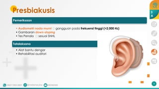 Presbiakusis
Pemeriksaan
• Audiometri nada murni 🡪 gangguan pada frekuensi tinggi (>2.000 Hz)
• Gambaran down-sloping
• Tes Penala 🡪 sesuai SNHL
Tatalaksana
• Alat bantu dengar
• Rehabilitasi auditori
76
3
A
 
