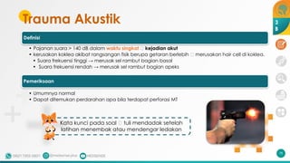 Trauma Akustik
Definisi
• Pajanan suara > 140 dB dalam waktu singkat 🡪 kejadian akut
• kerusakan koklea akibat rangsangan fisik berupa getaran berlebih 🡪 merusakan hair cell di koklea.
• Suara frekuensi tinggi → merusak sel rambut bagian basal
• Suara frekuensi rendah → merusak sel rambut bagian apeks
Pemeriksaan
• Umumnya normal
• Dapat ditemukan perdarahan apa bila terdapat perforasi MT
Kata kunci pada soal 🡪 tuli mendadak setelah
latihan menembak atau mendengar ledakan
78
3
B
 