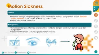 Motion Sickness
Definisi
• Kelainan fisiologis yang sering terjadi pada sekelompok individu yang rentan, akibat stimulasi
sistem vestibular untuk jangka waktu yang cukup lama.
• Nama lain: Mabuk Perjalanan
Patogenesis
• Ketidakseimbangan informasi antara nukleus vestibular dengan serebelum dari sisi visual dan
fungsi labirin
• Terjadi konflik sensoris 🡪 muncul gejala motion sickness
4
A
 