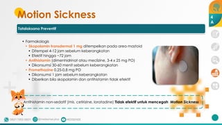 Motion Sickness
Tatalaksana Preventif
• Farmakologis
• Skopolamin transdermal 1 mg ditempelkan pada area mastoid
• Ditempel 4-12 jam sebelum keberangkatan
• Efektif hingga ~72 jam
• Antihistamin (dimenhidrinat atau meclizine, 3-4 x 25 mg PO)
• Dikonsumsi 30-60 menit sebelum keberangkatan
• Promethazine 0,25-0,8 mg PO
• Dikonsumsi 1 jam sebelum keberangkatan
• Diberikan bila skopolamin dan antihistamin tidak efektif
Antihistamin non-sedatif (mis. cetirizine, loratadine) Tidak efektif untuk mencegah Motion Sickness
4
A
 