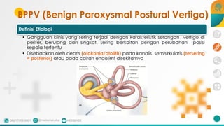 BPPV (Benign Paroxysmal Postural Vertigo)
Definisi Etiologi
• Gangguan klinis yang sering terjadi dengan karakteristik serangan vertigo di
perifer, berulang dan singkat, sering berkaitan dengan perubahan posisi
kepala tertentu
• Disebabkan oleh debris (otokonia/otolith) pada kanalis semisirkularis (tersering
= posterior) atau pada cairan endolimf disekitarnya
 