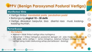 BPPV (Benign Paroxysmal Postural Vertigo)
Manifestasi Klinis
• Vertigo timbul mendadak pada perubahan posisi
• Berlangsung singkat 10 – 30 detik
• Vertigo dirasakan berputar, bisa disertai rasa mual, kadang-
kadang muntah.
Pemeriksaan
• Dix-hallpike
• Normal = tidak timbul vertigo atau nystagmus
• Abnormal = timbul nistagmus posisional dengan ciri ada masa laten, lama
<30 detik, lama vertigo = lama nistagmus, adanya fatigue (nistagmus dan
vertigo yang makin berkurang setiap pemeriksaan diulang)
 