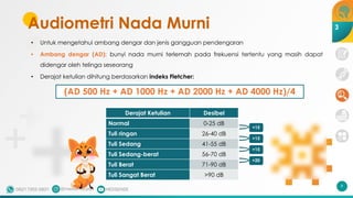 Audiometri Nada Murni
• Untuk mengetahui ambang dengar dan jenis gangguan pendengaran
• Ambang dengar (AD): bunyi nada murni terlemah pada frekuensi tertentu yang masih dapat
didengar oleh telinga seseorang
• Derajat ketulian dihitung berdasarkan indeks Fletcher:
(AD 500 Hz + AD 1000 Hz + AD 2000 Hz + AD 4000 Hz)/4
9
3
Derajat Ketulian Desibel
Normal 0-25 dB
Tuli ringan 26-40 dB
Tuli Sedang 41-55 dB
Tuli Sedang-berat 56-70 dB
Tuli Berat 71-90 dB
Tuli Sangat Berat >90 dB
+15
+20
+15
+15
 