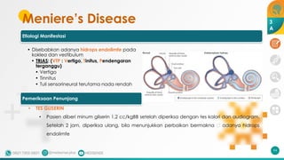 Meniere’s Disease
Etiologi Manifestasi
• Disebabkan adanya hidrops endolimfe pada
koklea dan vestibulum
• TRIAS: (VTP : Vertigo, Tinitus, Pendengaran
terganggu)
• Vertigo
• Tinnitus
• Tuli sensorineural terutama nada rendah
94
3
A
Pemeriksaan Penunjang
• TES GLISERIN
• Pasien diberi minum gliserin 1,2 cc/kgBB setelah diperiksa dengan tes kalori dan audiogram.
Setelah 2 jam, diperiksa ulang, bila menunjukkan perbaikan bermakna 🡪 adanya hidrops
endolimfe
 