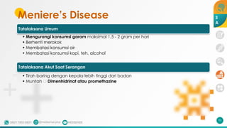 Meniere’s Disease
Tatalaksana Umum
• Mengurangi konsumsi garam maksimal 1,5 - 2 gram per hari
• Berhenti merokok
• Membatasi konsumsi air
• Membatasi konsumsi kopi, teh, alcohol
Tatalaksana Akut Saat Serangan
• Tirah baring dengan kepala lebih tinggi dari badan
• Muntah 🡪 Dimenhidrinat atau promethazine
95
3
A
 