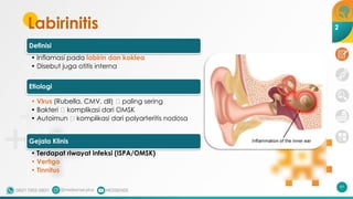 Labirinitis
Definisi
• Inflamasi pada labirin dan koklea
• Disebut juga otitis interna
Etiologi
• Virus (Rubella, CMV, dll) 🡪 paling sering
• Bakteri 🡪 komplikasi dari OMSK
• Autoimun 🡪 komplikasi dari polyarteritis nodosa
Gejala Klinis
• Terdapat riwayat infeksi (ISPA/OMSK)
• Vertigo
• Tinnitus
97
2
 