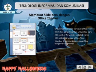 TEKNOLOGI INFORMASI DAN KOMUNIKASI
SMP N 18

Membuat Slide baru dengan
Office Themes
Untuk membuat slide baru dari Office Themes:
•Pilih slide yang diinginkan untuk slide baru
•Klik tombol 'New Slide' pada tab Home
•Klik slide yang sesuai pilihan Anda
•Gambar disamping kiri membuat Slide
dengan Office Themes

 