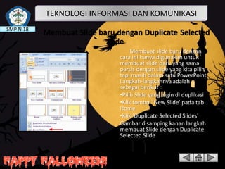 TEKNOLOGI INFORMASI DAN KOMUNIKASI
SMP N 18

Membuat Slide baru dengan Duplicate Selected
Slide
Membuat slide baru dengan
cara ini hanya digunakan untuk
membuat slide baru yang sama
persis dengan slide yang kita pilih
tapi masih dalam satu PowerPoint.
Langkah-langkahnya adalah
sebagai berikut :
•Pilih Slide yang ingin di duplikasi
•Klik tombol 'New Slide' pada tab
Home
•Klik 'Duplicate Selected Slides'
Gambar disamping kanan langkah
membuat Slide dengan Duplicate
Selected Slide

 