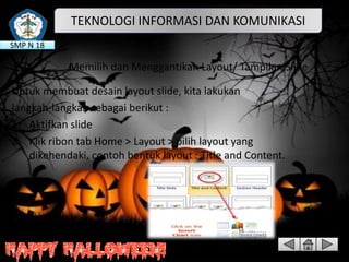 TEKNOLOGI INFORMASI DAN KOMUNIKASI
SMP N 18

Memilih dan Menggantikan Layout/ Tampilan Slide
Untuk membuat desain layout slide, kita lakukan
langkah-langkah sebagai berikut :
1. Aktifkan slide
2. Klik ribon tab Home > Layout > pilih layout yang
dikehendaki, contoh bentuk layout : Title and Content.

 