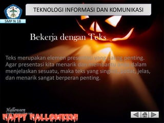 TEKNOLOGI INFORMASI DAN KOMUNIKASI
SMP N 18

Bekerja dengan Teks
Teks merupakan elemen presentasi yang paling penting.
Agar presentasi kita menarik dan membantu anda dalam
menjelaskan sesuatu, maka teks yang singkat, padat, jelas,
dan menarik sangat berperan penting.

 