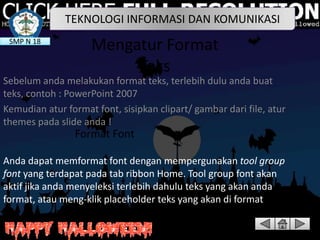 TEKNOLOGI INFORMASI DAN KOMUNIKASI
SMP N 18

Mengatur Format
Teks

Sebelum anda melakukan format teks, terlebih dulu anda buat
teks, contoh : PowerPoint 2007
Kemudian atur format font, sisipkan clipart/ gambar dari file, atur
themes pada slide anda !

Format Font
Anda dapat memformat font dengan mempergunakan tool group
font yang terdapat pada tab ribbon Home. Tool group font akan
aktif jika anda menyeleksi terlebih dahulu teks yang akan anda
format, atau meng-klik placeholder teks yang akan di format

 