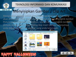 TEKNOLOGI INFORMASI DAN KOMUNIKASI
SMP N 18

Menyisipkan Gambar / Clip Art

Menyisipkan gambar untuk menyisipkan gambar pada slide yang
akan anda buat, Anda dapat melakukannya dengan mengklik tombol
Picture pada toolgroup illustration, setelah anda mengklik tombol
picture, maka akan muncul Dialog Box insert picture selanjutnya
anda dapat memilih file gambar yang anda kehendaki.

 