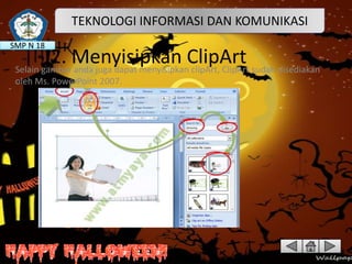 TEKNOLOGI INFORMASI DAN KOMUNIKASI
SMP N 18

2. Menyisipkan ClipArt sudah disediakan
Selain gambar anda juga dapat menyisipkan clipArt, ClipArt
oleh Ms. PowerPoint 2007.

 