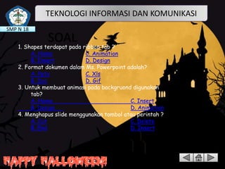 TEKNOLOGI INFORMASI DAN KOMUNIKASI
SMP N 18

SOAL

1. Shapes terdapat pada ribbon tab ?
A. Home
C. Animation
B. Insert
D. Design
2. Format dokumen dalam Ms. Powerpoint adalah?
A. Pptx
C. Xls
B. Doc
D. Gif
3. Untuk membuat animasi pada backgruond digunakan ribbon
tab?
A. Home
C. Insert
B. Design
D. Animation
4. Menghapus slide menggunakan tombol atau perintah ?
A. Cut
C. Delete
B. End
D. Insert

 