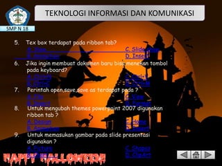 TEKNOLOGI INFORMASI DAN KOMUNIKASI
SMP N 18
5.
6.

7.
8.

9.

Tex box terdapat pada ribbon tab?
A. View
C. Slide show
B. Animation
D. Insert
Jika ingin membuat dokumen baru bisa menekan tombol
pada keyboard?
A. Ctrl+N
C. Ctrl+V
B. Ctrl+C
D. Ctrl+M
Perintah open,save,save as terdapat pada ?
A. File
C. View
B. Insert
D. Format
Untuk mengubah themes powerpoint 2007 digunakan
ribbon tab ?
A. Design
C. Home
B. Animation
D. Insert
Untuk memasukan gambar pada slide presentasi
digunakan ?
A. Picture
C. Shapes
B. Chart
D. ClipArt

 