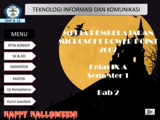 TEKNOLOGI INFORMASI DAN KOMUNIKASI
SMP N 18

MENU
PETA KONSEP

MEDIA PEMBELAJARAN
MICROSOFT POWER POINT
2007

SK & KD

INDIKATOR
MATERI
Uji Kompetensi
Kunci Jawaban

Kelas IX A
Semester 1

Bab 2

 