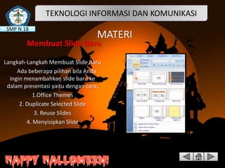 TEKNOLOGI INFORMASI DAN KOMUNIKASI
SMP N 18

MATERI

Membuat Slide Baru
Langkah-Langkah Membuat Slide Baru
Ada beberapa pilihan bila Anda
ingin menambahkan slide baru ke
dalam presentasi yaitu dengan cara,
1.Office Themes
2. Duplicate Selected Slide
3. Reuse Slides
4. Menyisipkan Slide

 