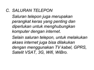 C. SALURAN TELEPON
   Saluran telepon juga merupakan
   perangkat keras yang penting dan
   diperlukan untuk menghubungkan
   komputer dengan internet.
   Selain saluran telepon, untuk melakukan
   akses internet juga bisa dilakukan
   dengan menggunakan TV kabel, GPRS,
   Satelit VSAT, 3G, Wifi, WiBro.
 