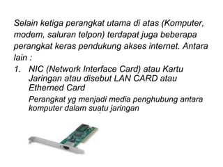 Selain ketiga perangkat utama di atas (Komputer,
modem, saluran telpon) terdapat juga beberapa
perangkat keras pendukung akses internet. Antara
lain :
1. NIC (Network Interface Card) atau Kartu
     Jaringan atau disebut LAN CARD atau
     Etherned Card
   Perangkat yg menjadi media penghubung antara
   komputer dalam suatu jaringan
 