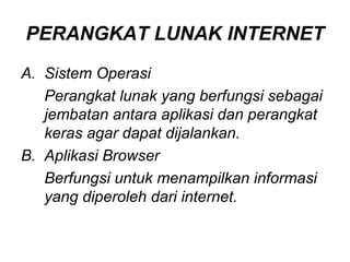 PERANGKAT LUNAK INTERNET
A. Sistem Operasi
   Perangkat lunak yang berfungsi sebagai
   jembatan antara aplikasi dan perangkat
   keras agar dapat dijalankan.
B. Aplikasi Browser
   Berfungsi untuk menampilkan informasi
   yang diperoleh dari internet.
 