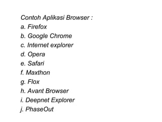 Contoh Aplikasi Browser :
a. Firefox
b. Google Chrome
c. Internet explorer
d. Opera
e. Safari
f. Maxthon
g. Flox
h. Avant Browser
i. Deepnet Explorer
j. PhaseOut
 