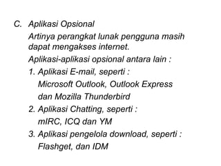 C. Aplikasi Opsional
   Artinya perangkat lunak pengguna masih
   dapat mengakses internet.
   Aplikasi-aplikasi opsional antara lain :
   1. Aplikasi E-mail, seperti :
      Microsoft Outlook, Outlook Express
      dan Mozilla Thunderbird
   2. Aplikasi Chatting, seperti :
      mIRC, ICQ dan YM
   3. Aplikasi pengelola download, seperti :
      Flashget, dan IDM
 