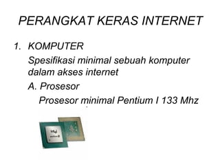 PERANGKAT KERAS INTERNET

1. KOMPUTER
   Spesifikasi minimal sebuah komputer
   dalam akses internet
   A. Prosesor
      Prosesor minimal Pentium I 133 Mhz
 