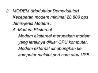 2. MODEM (Modulator Demodulator)
   Kecepatan modem minimal 28.800 bps
   Jenis-jenis Modem :
   A. Modem Eksternal
      Modem eksternal merupakan modem
      yang letaknya diluar CPU komputer.
      Modem ekternal dihubungkan ke
      komputer melalui port com atau USB
 