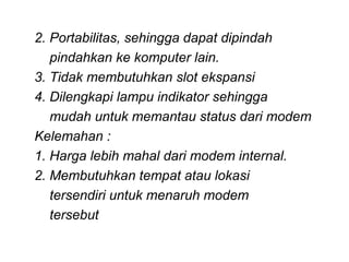 2. Portabilitas, sehingga dapat dipindah
   pindahkan ke komputer lain.
3. Tidak membutuhkan slot ekspansi
4. Dilengkapi lampu indikator sehingga
   mudah untuk memantau status dari modem
Kelemahan :
1. Harga lebih mahal dari modem internal.
2. Membutuhkan tempat atau lokasi
   tersendiri untuk menaruh modem
   tersebut
 