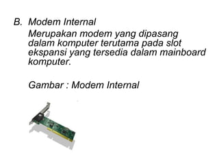 B. Modem Internal
   Merupakan modem yang dipasang
   dalam komputer terutama pada slot
   ekspansi yang tersedia dalam mainboard
   komputer.

   Gambar : Modem Internal
 