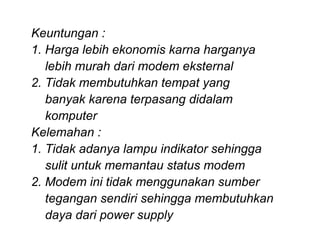 Keuntungan :
1. Harga lebih ekonomis karna harganya
   lebih murah dari modem eksternal
2. Tidak membutuhkan tempat yang
   banyak karena terpasang didalam
   komputer
Kelemahan :
1. Tidak adanya lampu indikator sehingga
   sulit untuk memantau status modem
2. Modem ini tidak menggunakan sumber
   tegangan sendiri sehingga membutuhkan
   daya dari power supply
 