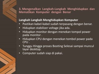 3. Mengenalkan Langkah-Langkah Menghidupkan dan
Mematikan Komputer dengan Benar
Langkah Langkah Menghidupkan Komputer
• Pastikan kabel-kabel sudah terpasang dengan benar.
• Hidupkan stabilizer voltage jika ada.
• Hidupkan monitor dengan menekan tompol power
pada monitor .
• Hidupkan CPU dengan menekan tombol power pada
CPU .
• Tunggu Hingga proses Booting Selesai sampai muncul
layar desktop.
• Computer sudah siap di pakai.
 