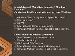 Langkah Langkah Mematikan Komputer " Shutdown
Komputer "
Cara Mematikan Komputer Windows Xp, vista, Windows
7
1. Klik Menu “Start” yang berada di pojok kiri bawah
3. Pilih “Shutdown”
4. Klik “OK”
5. Tunggu Hingga Komputer sudah mati
7. Kemudian Matikan stabilizer dan cabut kabel listriknya.
Cara Mematikan Komputer Windows 8
1. Arahkan Mouse Ke Pojok Bawah kanan
2. Pilih dan klik Setting
3. Klik Power & Pilih Shutdown
4. Tunggu Hingga benar benar mati sudah mati
5. Kemudian Matikan stabilizer & cabut kabel listriknya.
 