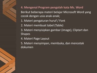4. Mengenal Program pengolah kata Ms. Word
Berikut beberapa materi belajar Microsoft Word yang
cocok dengan usia anak-anak;
1. Materi pengaturan huruf / Font
2. Materi membuat tabel (Table)
3. Materi menyisipkan gambar (image), Cliptart dan
Shapes
4. Materi Page Layout
5. Materi menyimpan, membuka, dan mencetak
dokumen
 